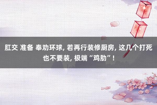 肛交 准备 奉劝环球， 若再行装修厨房， 这几个打死也不要装， 极端“鸡肋”!