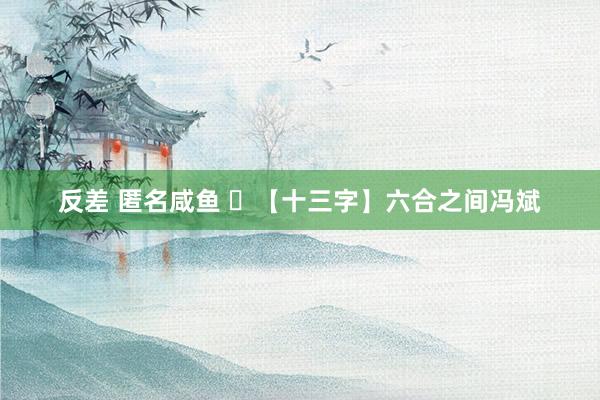 反差 匿名咸鱼 ​【十三字】六合之间冯斌
