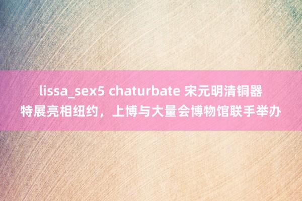 lissa_sex5 chaturbate 宋元明清铜器特展亮相纽约，上博与大量会博物馆联手举办