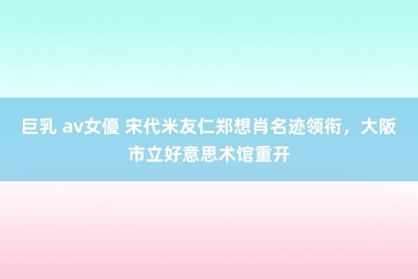 巨乳 av女優 宋代米友仁郑想肖名迹领衔，大阪市立好意思术馆重开