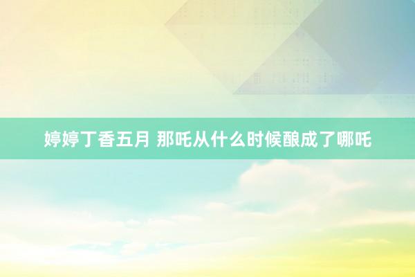 婷婷丁香五月 那吒从什么时候酿成了哪吒