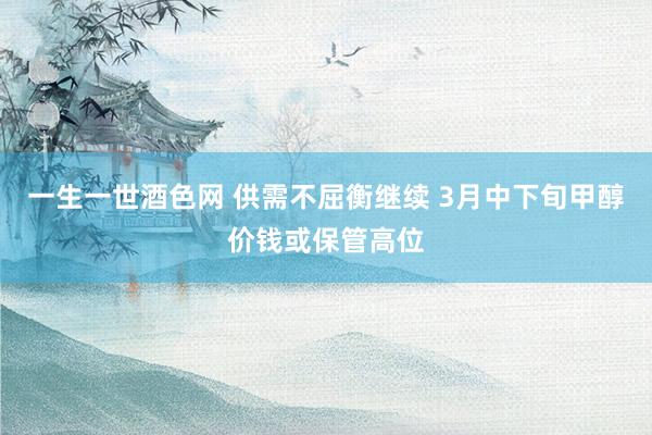 一生一世酒色网 供需不屈衡继续 3月中下旬甲醇价钱或保管高位