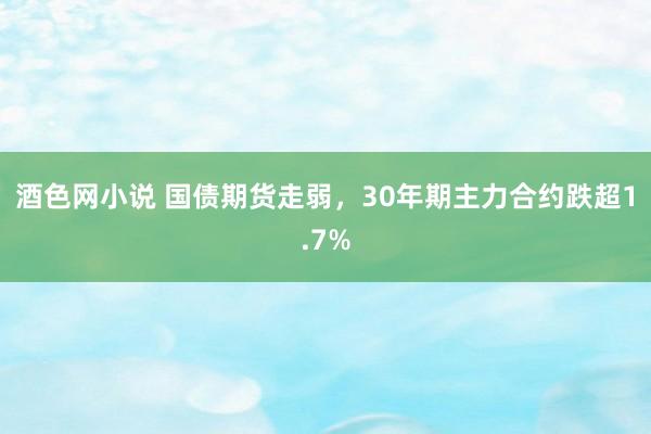 酒色网小说 国债期货走弱，30年期主力合约跌超1.7%