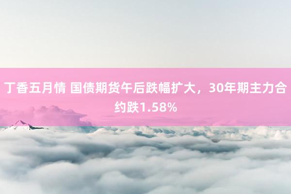 丁香五月情 国债期货午后跌幅扩大，30年期主力合约跌1.58%
