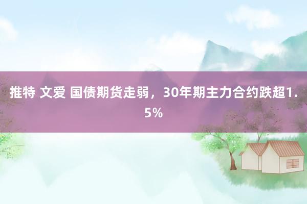 推特 文爱 国债期货走弱，30年期主力合约跌超1.5%