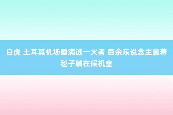白虎 土耳其机场睡满逃一火者 百余东说念主裹着毯子躺在候机室