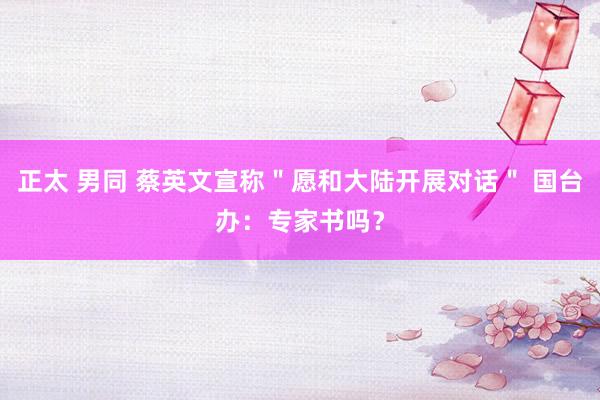 正太 男同 蔡英文宣称＂愿和大陆开展对话＂ 国台办：专家书吗？