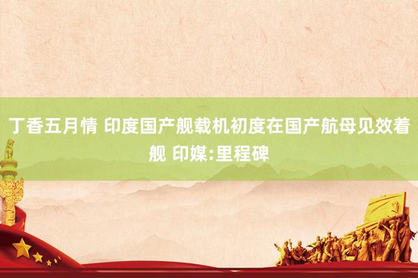 丁香五月情 印度国产舰载机初度在国产航母见效着舰 印媒:里程碑