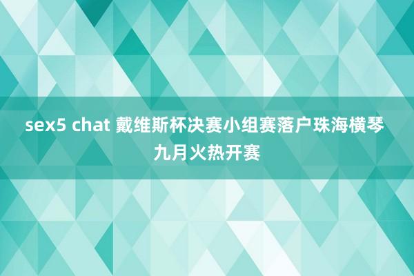 sex5 chat 戴维斯杯决赛小组赛落户珠海横琴 九月火热开赛