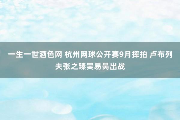 一生一世酒色网 杭州网球公开赛9月挥拍 卢布列夫张之臻吴易昺出战