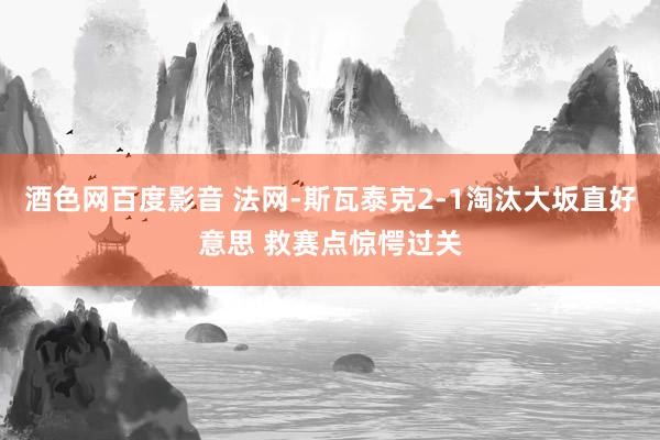 酒色网百度影音 法网-斯瓦泰克2-1淘汰大坂直好意思 救赛点惊愕过关