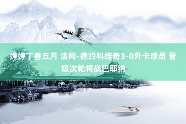婷婷丁香五月 法网-德约科维奇3-0外卡球员 晋级次轮将战巴耶纳