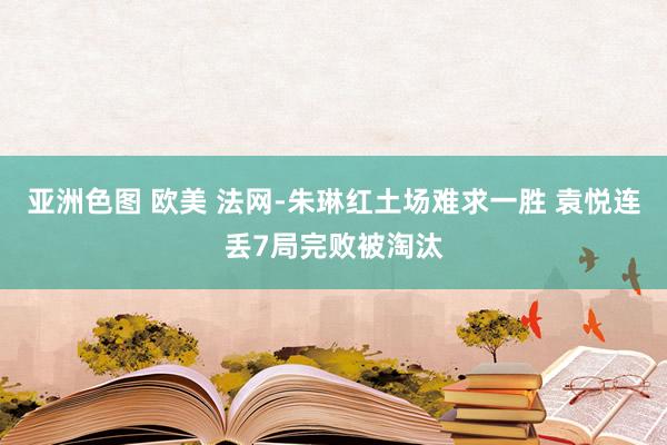 亚洲色图 欧美 法网-朱琳红土场难求一胜 袁悦连丢7局完败被淘汰
