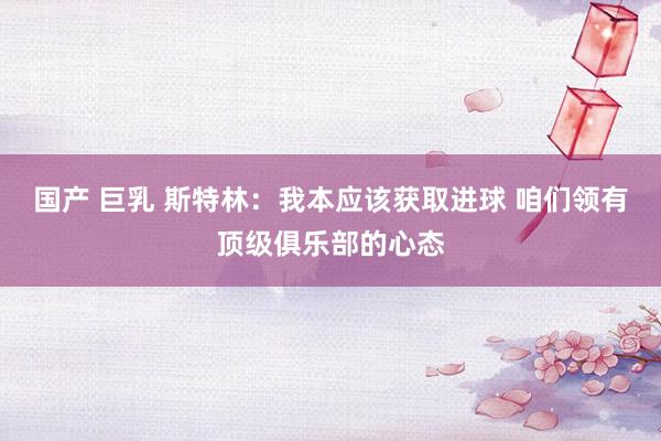 国产 巨乳 斯特林：我本应该获取进球 咱们领有顶级俱乐部的心态