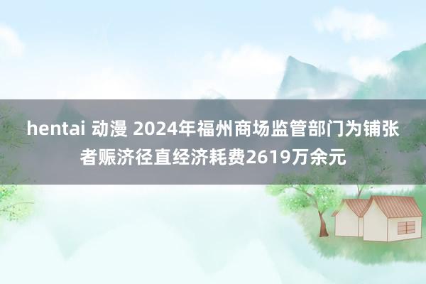 hentai 动漫 2024年福州商场监管部门为铺张者赈济径直经济耗费2619万余元