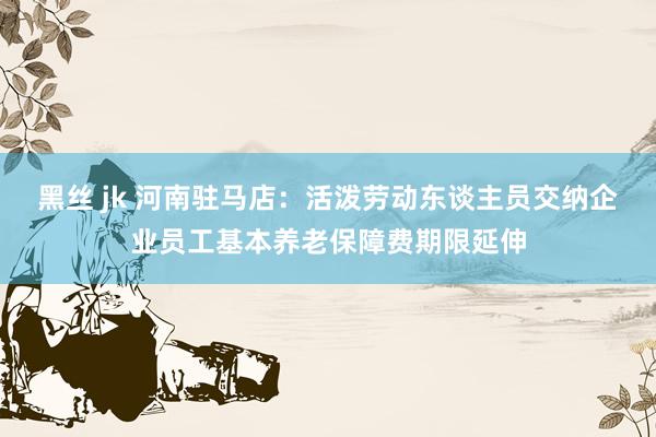 黑丝 jk 河南驻马店：活泼劳动东谈主员交纳企业员工基本养老保障费期限延伸