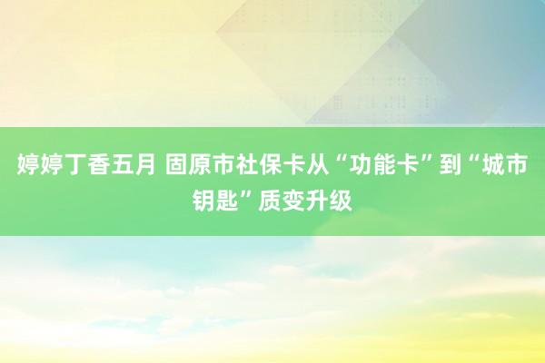 婷婷丁香五月 固原市社保卡从“功能卡”到“城市钥匙”质变升级