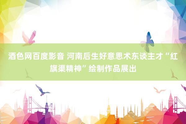 酒色网百度影音 河南后生好意思术东谈主才“红旗渠精神”绘制作品展出