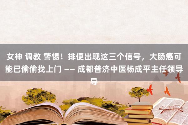 女神 调教 警惕！排便出现这三个信号，大肠癌可能已偷偷找上门 —— 成都普济中医杨成平主任领导
