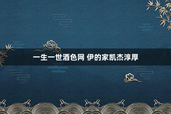 一生一世酒色网 伊的家凯杰淳厚