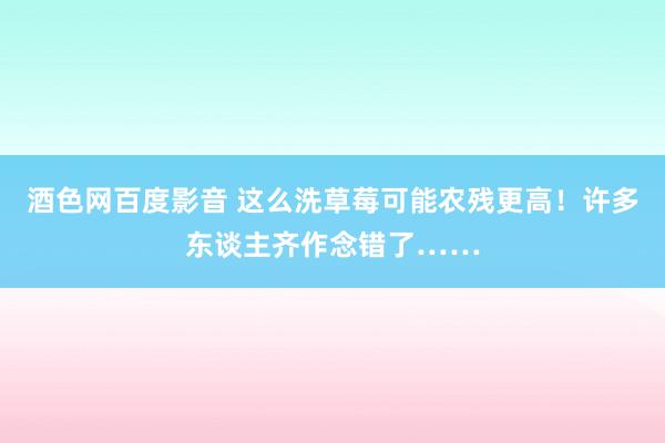 酒色网百度影音 这么洗草莓可能农残更高！许多东谈主齐作念错了……
