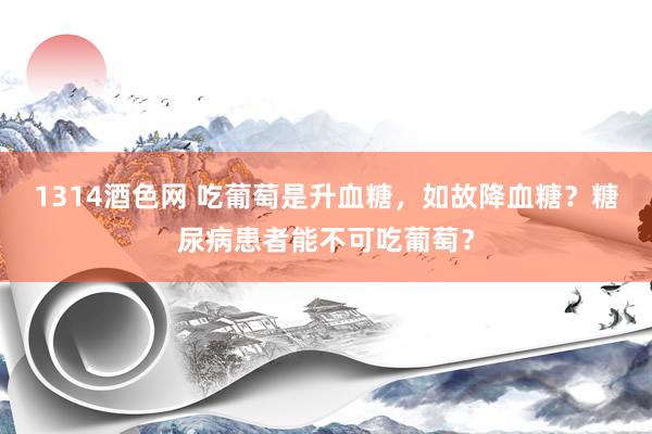 1314酒色网 吃葡萄是升血糖，如故降血糖？糖尿病患者能不可吃葡萄？