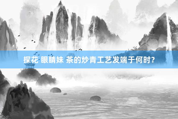 探花 眼睛妹 茶的炒青工艺发端于何时？