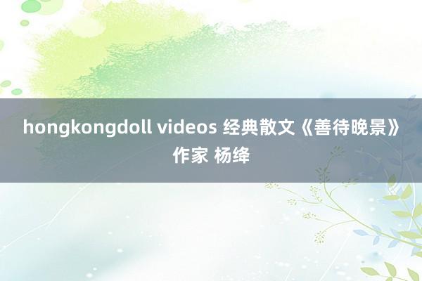 hongkongdoll videos 经典散文《善待晚景》作家 杨绛
