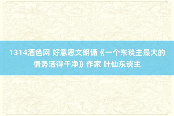 1314酒色网 好意思文朗诵《一个东谈主最大的情势活得干净》作家 叶仙东谈主