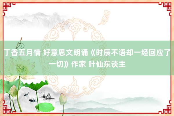 丁香五月情 好意思文朗诵《时辰不语却一经回应了一切》作家 叶仙东谈主