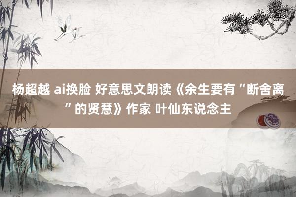 杨超越 ai换脸 好意思文朗读《余生要有“断舍离”的贤慧》作家 叶仙东说念主
