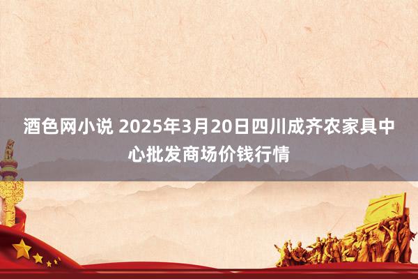酒色网小说 2025年3月20日四川成齐农家具中心批发商场价钱行情