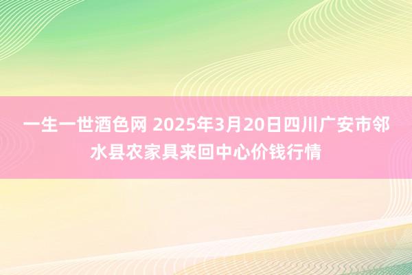 一生一世酒色网 2025年3月20日四川广安市邻水县农家具来回中心价钱行情