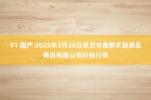 91 国产 2025年3月20日吴忠市鑫鲜农副居品商场有限公司价钱行情