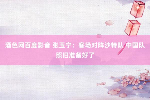 酒色网百度影音 张玉宁：客场对阵沙特队 中国队照旧准备好了