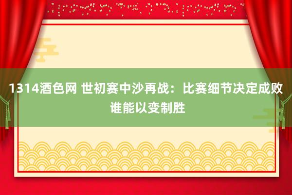 1314酒色网 世初赛中沙再战：比赛细节决定成败 谁能以变制胜