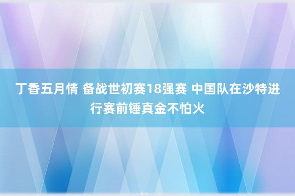 丁香五月情 备战世初赛18强赛 中国队在沙特进行赛前锤真金不怕火