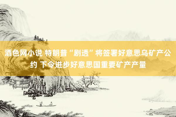 酒色网小说 特朗普“剧透”将签署好意思乌矿产公约 下令进步好意思国重要矿产产量