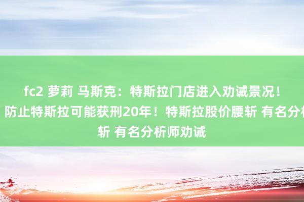 fc2 萝莉 马斯克：特斯拉门店进入劝诫景况！特朗普：防止特斯拉可能获刑20年！特斯拉股价腰斩 有名分析师劝诫
