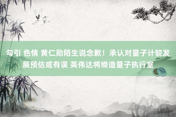 勾引 色情 黄仁勋陌生说念歉！承认对量子计较发展预估或有误 英伟达将缔造量子执行室