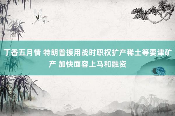 丁香五月情 特朗普援用战时职权扩产稀土等要津矿产 加快面容上马和融资
