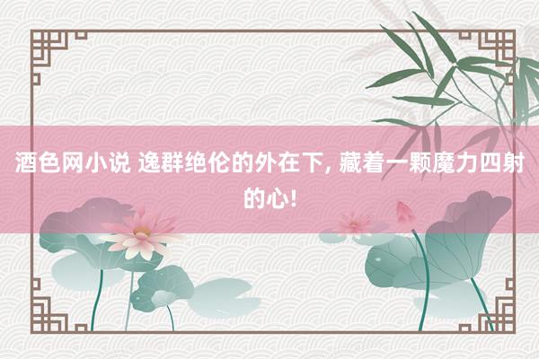 酒色网小说 逸群绝伦的外在下， 藏着一颗魔力四射的心!