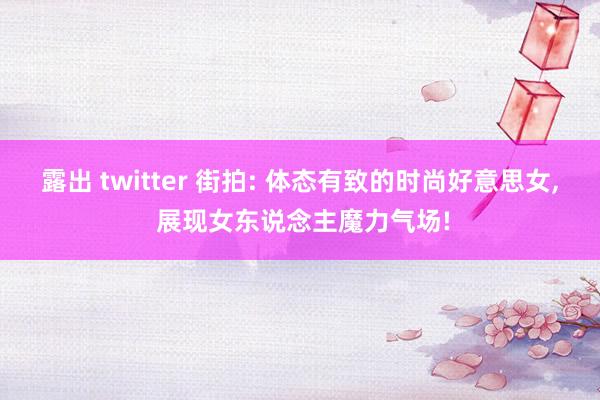 露出 twitter 街拍: 体态有致的时尚好意思女， 展现女东说念主魔力气场!