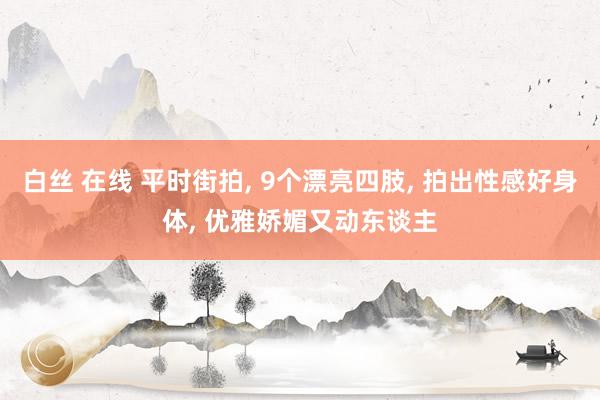 白丝 在线 平时街拍， 9个漂亮四肢， 拍出性感好身体， 优雅娇媚又动东谈主