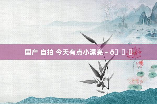 国产 自拍 今天有点小漂亮～💕