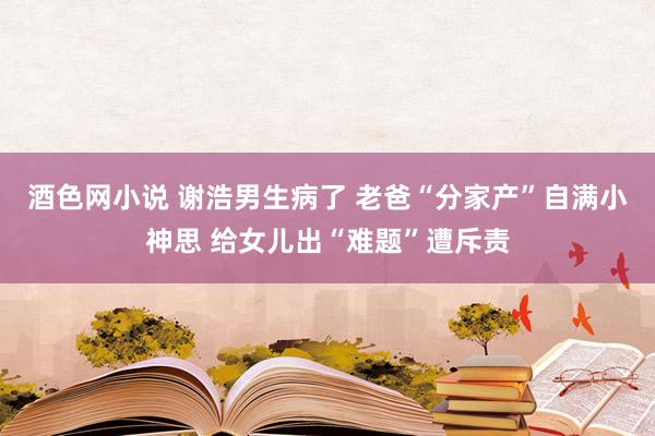 酒色网小说 谢浩男生病了 老爸“分家产”自满小神思 给女儿出“难题”遭斥责