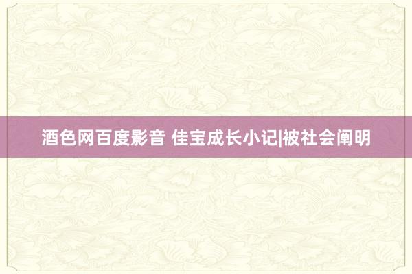 酒色网百度影音 佳宝成长小记|被社会阐明