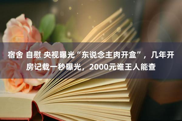 宿舍 自慰 央视曝光“东说念主肉开盒”，几年开房记载一秒曝光，2000元谁王人能查