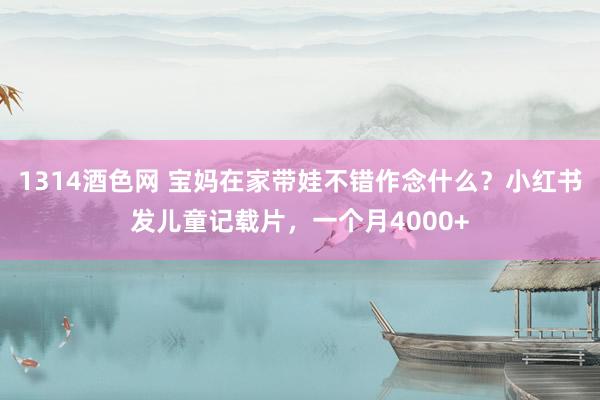 1314酒色网 宝妈在家带娃不错作念什么？小红书发儿童记载片，一个月4000+