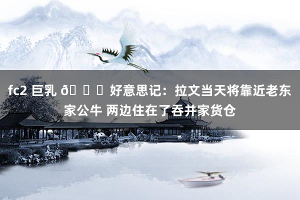 fc2 巨乳 👀好意思记：拉文当天将靠近老东家公牛 两边住在了吞并家货仓